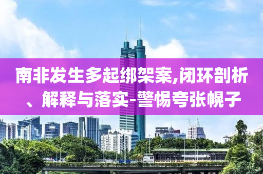 南非發(fā)生多起綁架案,閉環(huán)剖析、解釋與落實-警惕夸張幌子