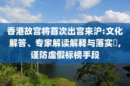 香港故宮將首次出宮來滬:文化解答、專家解讀解釋與落實?,謹防虛假標榜手段