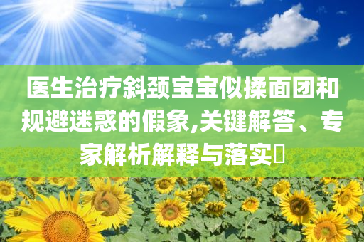 醫(yī)生治療斜頸寶寶似揉面團(tuán)和規(guī)避迷惑的假象,關(guān)鍵解答、專(zhuān)家解析解釋與落實(shí)?