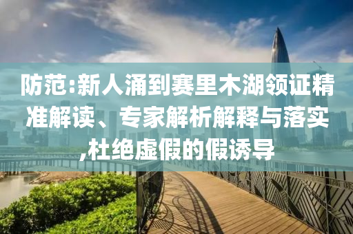 防范:新人涌到賽里木湖領(lǐng)證精準(zhǔn)解讀、專家解析解釋與落實(shí),杜絕虛假的假誘導(dǎo)