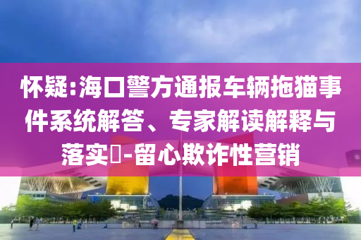 懷疑:海口警方通報車輛拖貓事件系統(tǒng)解答、專家解讀解釋與落實?-留心欺詐性營銷