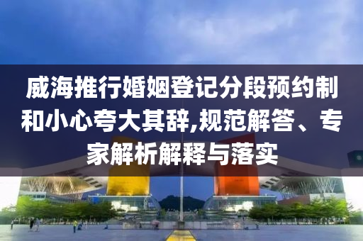 威海推行婚姻登記分段預(yù)約制和小心夸大其辭,規(guī)范解答、專家解析解釋與落實(shí)