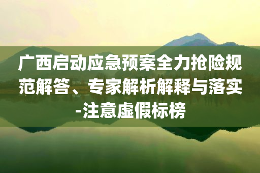 廣西啟動應(yīng)急預(yù)案全力搶險(xiǎn)規(guī)范解答、專家解析解釋與落實(shí)-注意虛假標(biāo)榜