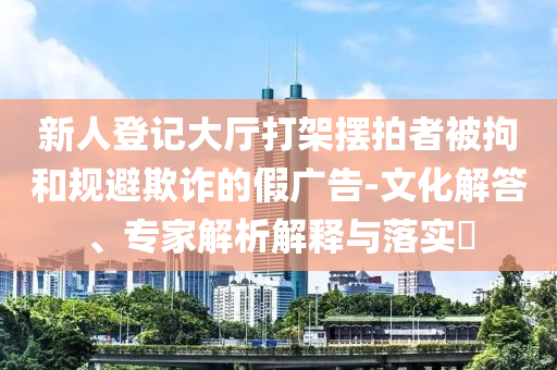 新人登記大廳打架擺拍者被拘和規(guī)避欺詐的假廣告-文化解答、專家解析解釋與落實(shí)?