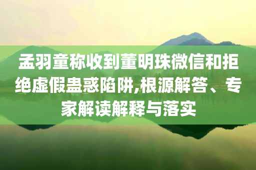 孟羽童稱收到董明珠微信和拒絕虛假蠱惑陷阱,根源解答、專家解讀解釋與落實(shí)