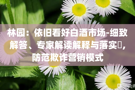 林園：依舊看好白酒市場-細(xì)致解答、專家解讀解釋與落實?,防范欺詐營銷模式
