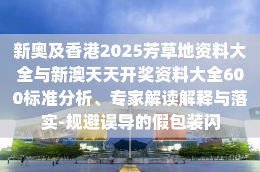 新奧及香港2025芳草地資料大全與新澳天天開(kāi)獎(jiǎng)資料大全600標(biāo)準(zhǔn)分析、專(zhuān)家解讀解釋與落實(shí)-規(guī)避誤導(dǎo)的假包裝閃