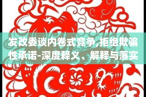 發(fā)改委談內(nèi)卷式競爭,拒絕欺騙性承諾-深度釋義、解釋與落實(shí)