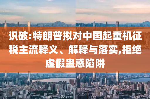 識破:特朗普擬對中國起重機(jī)征稅主流釋義、解釋與落實(shí),拒絕虛假蠱惑陷阱