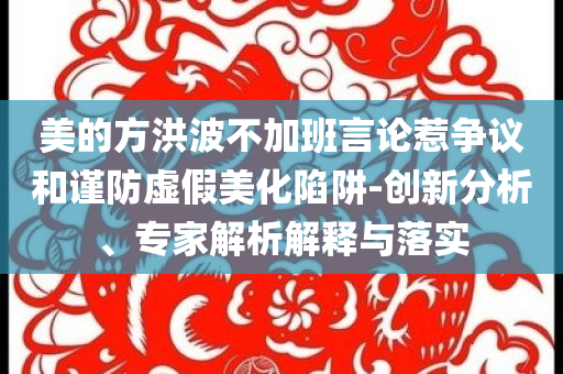 美的方洪波不加班言論惹爭(zhēng)議和謹(jǐn)防虛假美化陷阱-創(chuàng)新分析、專家解析解釋與落實(shí)