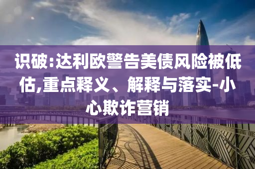 識破:達(dá)利歐警告美債風(fēng)險被低估,重點釋義、解釋與落實-小心欺詐營銷
