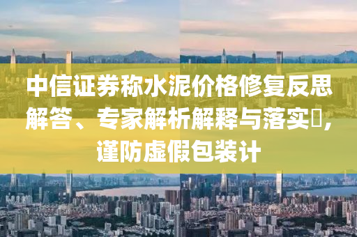 中信證券稱水泥價格修復(fù)反思解答、專家解析解釋與落實?,謹(jǐn)防虛假包裝計