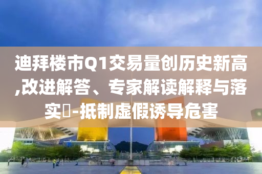 迪拜樓市Q1交易量創(chuàng)歷史新高,改進(jìn)解答、專家解讀解釋與落實?-抵制虛假誘導(dǎo)危害