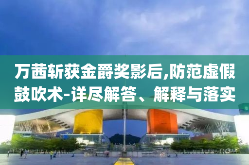 萬茜斬獲金爵獎影后,防范虛假鼓吹術(shù)-詳盡解答、解釋與落實