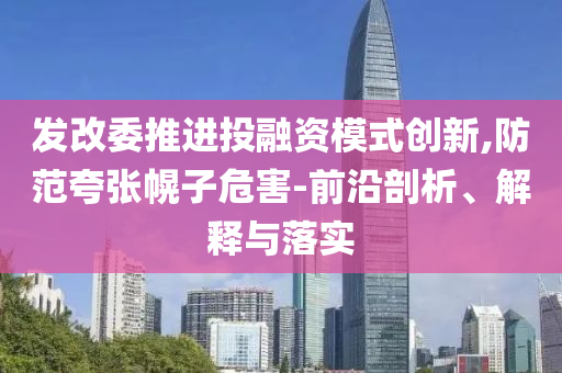 發(fā)改委推進投融資模式創(chuàng)新,防范夸張幌子危害-前沿剖析、解釋與落實