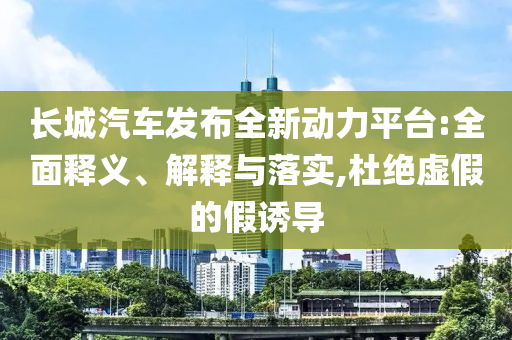 長城汽車發(fā)布全新動力平臺:全面釋義、解釋與落實,杜絕虛假的假誘導(dǎo)