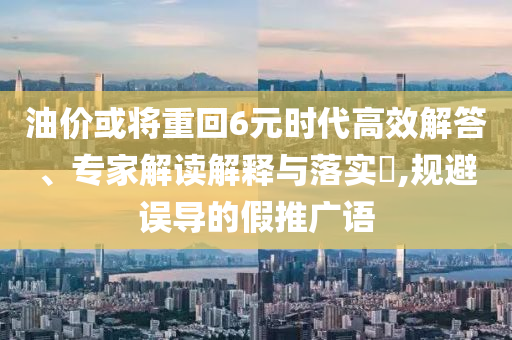 油價或?qū)⒅鼗?元時代高效解答、專家解讀解釋與落實?,規(guī)避誤導(dǎo)的假推廣語
