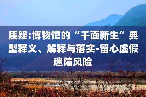 質(zhì)疑:博物館的“千面新生”典型釋義、解釋與落實(shí)-留心虛假迷障風(fēng)險(xiǎn)