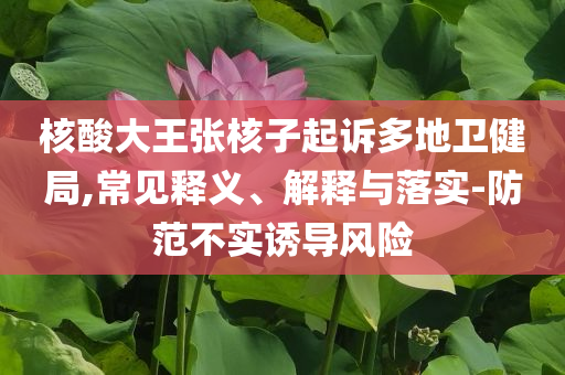 核酸大王張核子起訴多地衛(wèi)健局,常見釋義、解釋與落實-防范不實誘導(dǎo)風(fēng)險