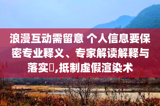 浪漫互動需留意 個人信息要保密專業(yè)釋義、專家解讀解釋與落實?,抵制虛假渲染術