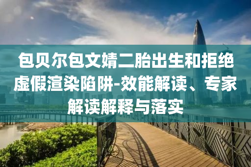 包貝爾包文婧二胎出生和拒絕虛假渲染陷阱-效能解讀、專家解讀解釋與落實