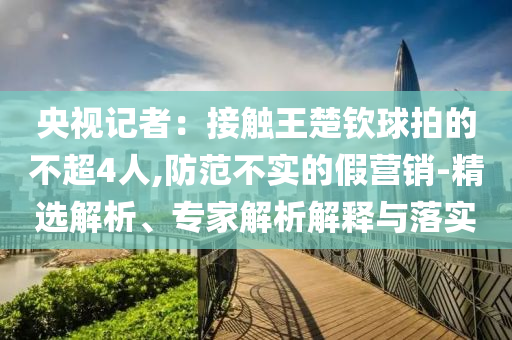 央視記者：接觸王楚欽球拍的不超4人,防范不實的假營銷-精選解析、專家解析解釋與落實