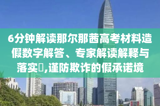 6分鐘解讀那爾那茜高考材料造假數(shù)字解答、專家解讀解釋與落實?,謹防欺詐的假承諾境