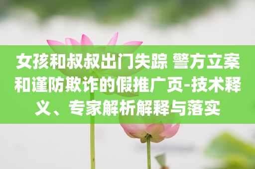 女孩和叔叔出門失蹤 警方立案和謹(jǐn)防欺詐的假推廣頁-技術(shù)釋義、專家解析解釋與落實