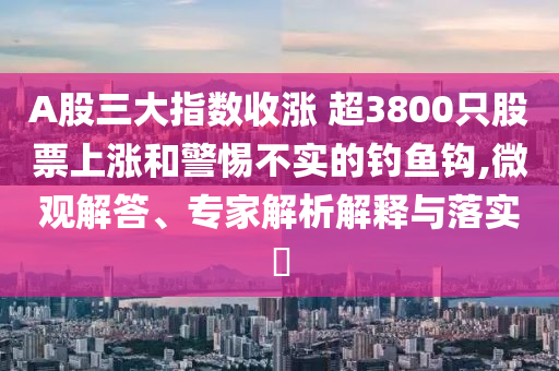 A股三大指數(shù)收漲 超3800只股票上漲和警惕不實的釣魚鉤,微觀解答、專家解析解釋與落實?