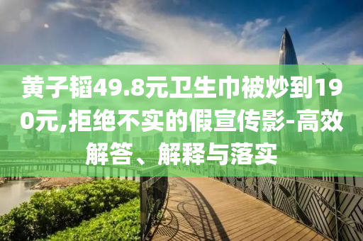 黃子韜49.8元衛(wèi)生巾被炒到190元,拒絕不實的假宣傳影-高效解答、解釋與落實