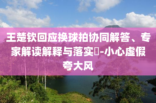 王楚欽回應(yīng)換球拍協(xié)同解答、專家解讀解釋與落實?-小心虛假夸大風(fēng)