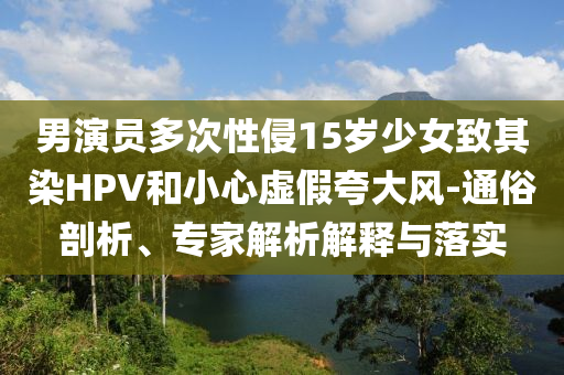 男演員多次性侵15歲少女致其染HPV和小心虛假夸大風(fēng)-通俗剖析、專家解析解釋與落實