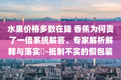 水果價格多數(shù)在降 香蕉為何貴了一倍系統(tǒng)解答、專家解析解釋與落實?-抵制不實的假包裝