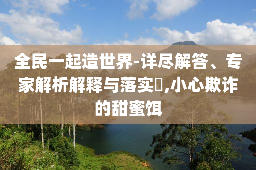 全民一起造世界-詳盡解答、專家解析解釋與落實?,小心欺詐的甜蜜餌