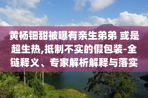 黃楊鈿甜被曝有親生弟弟 或是超生熱,抵制不實的假包裝-全鏈釋義、專家解析解釋與落實