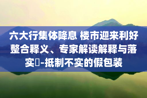 六大行集體降息 樓市迎來(lái)利好整合釋義、專家解讀解釋與落實(shí)?-抵制不實(shí)的假包裝