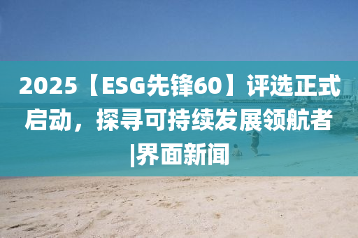 2025【ESG先鋒60】評(píng)選正式啟動(dòng)，探尋可持續(xù)發(fā)展領(lǐng)航者|界面新聞