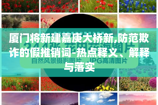 廈門將新建嘉庚大橋新,防范欺詐的假推銷詞-熱點釋義、解釋與落實