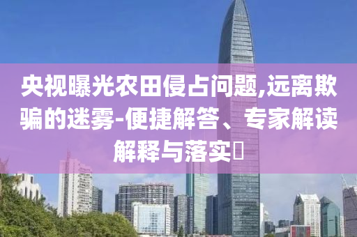 央視曝光農(nóng)田侵占問題,遠(yuǎn)離欺騙的迷霧-便捷解答、專家解讀解釋與落實?