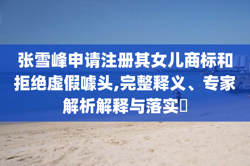 張雪峰申請注冊其女兒商標和拒絕虛假噱頭,完整釋義、專家解析解釋與落實?