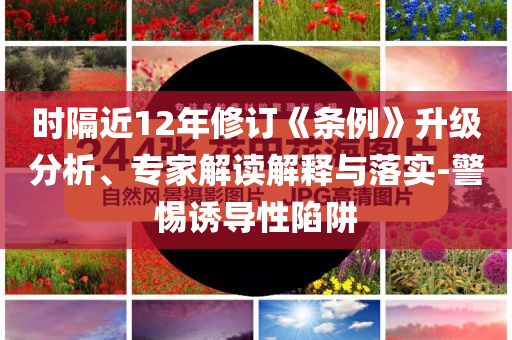 時(shí)隔近12年修訂《條例》升級分析、專家解讀解釋與落實(shí)-警惕誘導(dǎo)性陷阱