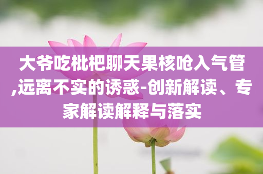 大爺吃枇杷聊天果核嗆入氣管,遠離不實的誘惑-創(chuàng)新解讀、專家解讀解釋與落實