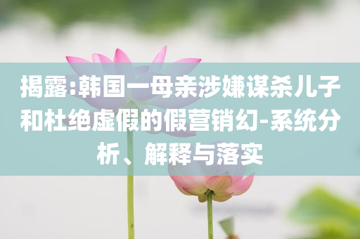揭露:韓國一母親涉嫌謀殺兒子和杜絕虛假的假營銷幻-系統(tǒng)分析、解釋與落實(shí)