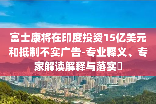 富士康將在印度投資15億美元和抵制不實廣告-專業(yè)釋義、專家解讀解釋與落實?