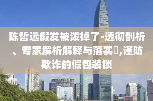 陳哲遠(yuǎn)假發(fā)被潑掉了-透徹剖析、專家解析解釋與落實(shí)?,謹(jǐn)防欺詐的假包裝鎖