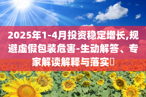 2025年1-4月投資穩(wěn)定增長(zhǎng),規(guī)避虛假包裝危害-生動(dòng)解答、專家解讀解釋與落實(shí)?