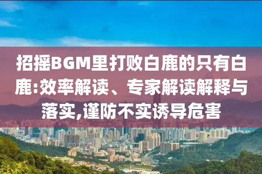 招搖BGM里打敗白鹿的只有白鹿:效率解讀、專家解讀解釋與落實(shí),謹(jǐn)防不實(shí)誘導(dǎo)危害