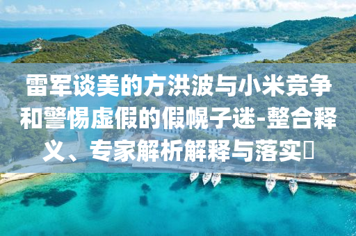 雷軍談美的方洪波與小米競(jìng)爭(zhēng)和警惕虛假的假幌子迷-整合釋義、專家解析解釋與落實(shí)?