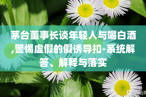 茅臺董事長談年輕人與喝白酒,警惕虛假的假誘導(dǎo)扣-系統(tǒng)解答、解釋與落實(shí)