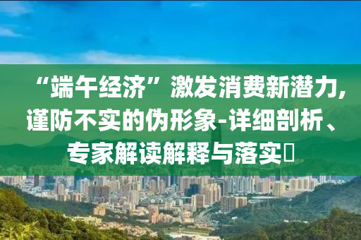 “端午經(jīng)濟(jì)”激發(fā)消費(fèi)新潛力,謹(jǐn)防不實(shí)的偽形象-詳細(xì)剖析、專(zhuān)家解讀解釋與落實(shí)?